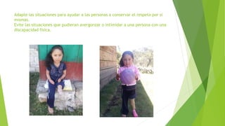 Adapte las situaciones para ayudar a las personas a conservar el respeto por sí
mismas.
Evite las situaciones que pudieran avergonzar o intimidar a una persona con una
discapacidad física.
 