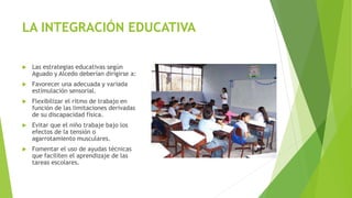 LA INTEGRACIÓN EDUCATIVA
 Las estrategias educativas según
Aguado y Alcedo deberían dirigirse a:
 Favorecer una adecuada y variada
estimulación sensorial.
 Flexibilizar el ritmo de trabajo en
función de las limitaciones derivadas
de su discapacidad física.
 Evitar que el niño trabaje bajo los
efectos de la tensión o
agarrotamiento musculares.
 Fomentar el uso de ayudas técnicas
que faciliten el aprendizaje de las
tareas escolares.
 