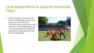 LA INTEGRACIÓN EN EL AULA DE EDUCACIÓN
FÍSICA
 Es preciso poner en práctica una
serie de estrategias que permitan
potenciar unas relaciones
interpersonales satisfactorias entre
niños con y sin discapacidad y que
a su vez prevengan de problemas
posteriores relacionados con esa
falta de habilidades
 
