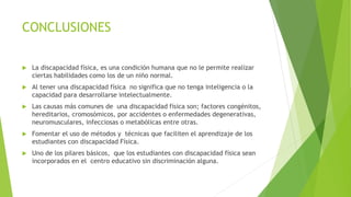 CONCLUSIONES
 La discapacidad física, es una condición humana que no le permite realizar
ciertas habilidades como los de un niño normal.
 Al tener una discapacidad física no significa que no tenga inteligencia o la
capacidad para desarrollarse intelectualmente.
 Las causas más comunes de una discapacidad física son; factores congénitos,
hereditarios, cromosómicos, por accidentes o enfermedades degenerativas,
neuromusculares, infecciosas o metabólicas entre otras.
 Fomentar el uso de métodos y técnicas que faciliten el aprendizaje de los
estudiantes con discapacidad Física.
 Uno de los pilares básicos, que los estudiantes con discapacidad física sean
incorporados en el centro educativo sin discriminación alguna.
 