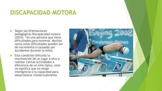 DISCAPACIDAD MOTORA
 Según las Orientaciones
pedagógicas Discapacidad motora
(2010) “es una persona que tiene
dificultades para moverse. Muchas
veces estas dificultades pueden ser
de nacimiento o causadas por
accidentes durante la niñez.
 Esta condición dificulta la
movilización de un lugar a otro o
realizar ciertas actividades a
diferencia de un niño típico, esto
no significa que no tenga
inteligencia o la capacidad para
desarrollarse intelectualmente.
 