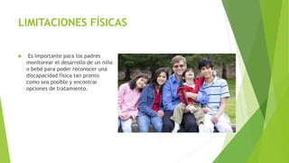 LIMITACIONES FÍSICAS
 Es importante para los padres
monitorear el desarrollo de un niño
o bebé para poder reconocer una
discapacidad física tan pronto
como sea posible y encontrar
opciones de tratamiento.
 