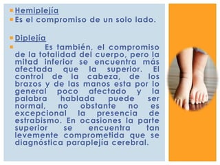  Hemiplejía
 Es el compromiso de un solo lado.
 Diplejía
 Es también, el compromiso
de la totalidad del cuerpo, pero la
mitad inferior se encuentra más
afectada que la superior. El
control de la cabeza, de los
brazos y de las manos esta por lo
general poco afectado y la
palabra hablada puede ser
normal, no obstante no es
excepcional la presencia de
estrabismo. En ocasiones la parte
superior se encuentra tan
levemente comprometida que se
diagnóstica paraplejía cerebral.
 