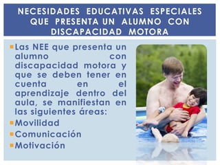 Las NEE que presenta un
alumno con
discapacidad motora y
que se deben tener en
cuenta en el
aprendizaje dentro del
aula, se manifiestan en
las siguientes áreas:
Movilidad
Comunicación
Motivación
NECESIDADES EDUCATIVAS ESPECIALES
QUE PRESENTA UN ALUMNO CON
DISCAPACIDAD MOTORA
 
