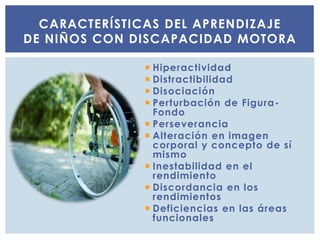  Hiperactividad
 Distractibilidad
 Disociación
 Perturbación de Figura-
Fondo
 Perseverancia
 Alteración en imagen
corporal y concepto de sí
mismo
 Inestabilidad en el
rendimiento
 Discordancia en los
rendimientos
 Deficiencias en las áreas
funcionales
CARACTERÍSTICAS DEL APRENDIZAJE
DE NIÑOS CON DISCAPACIDAD MOTORA
 