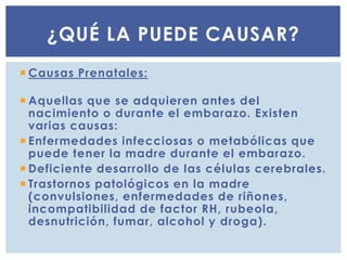  Causas Prenatales:
 Aquellas que se adquieren antes del
nacimiento o durante el embarazo. Existen
varias causas:
 Enfermedades infecciosas o metabólicas que
puede tener la madre durante el embarazo.
 Deficiente desarrollo de las células cerebrales.
 Trastornos patológicos en la madre
(convulsiones, enfermedades de riñones,
incompatibilidad de factor RH, rubeola,
desnutrición, fumar, alcohol y droga).
¿QUÉ LA PUEDE CAUSAR?
 
