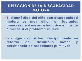 El diagnóstico del niño con discapacidad
motora es muy difícil en lactantes
menores de 4 meses e inclusive en los de
6 meses si el problema es leve.
 Los signos consisten principalmente en
retardo del desarrollo motor y
persistencia de reacciones primitivas.
DETECCIÓN DE LA DISCAPACIDAD
MOTORA
 