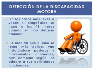  En los casos más leves a
veces el diagnóstico se
hace a los 18 meses
cuando el niño debería
caminar.
 A medida que el niño se
torna más activo, van
instalándose posturas y
movimientos anormales,
que cambian según las
adapte a sus actividades
funcionales.
DETECCIÓN DE LA DISCAPACIDAD
MOTORA
 