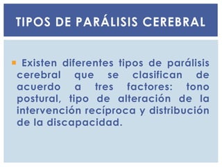  Existen diferentes tipos de parálisis
cerebral que se clasifican de
acuerdo a tres factores: tono
postural, tipo de alteración de la
intervención recíproca y distribución
de la discapacidad.
TIPOS DE PARÁLISIS CEREBRAL
 