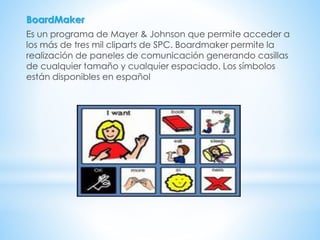 BoardMaker
Es un programa de Mayer & Johnson que permite acceder a
los más de tres mil cliparts de SPC. Boardmaker permite la
realización de paneles de comunicación generando casillas
de cualquier tamaño y cualquier espaciado. Los símbolos
están disponibles en español
 