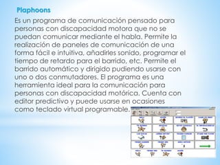 Plaphoons
Es un programa de comunicación pensado para
personas con discapacidad motora que no se
puedan comunicar mediante el habla. Permite la
realización de paneles de comunicación de una
forma fácil e intuitiva, añadirles sonido, programar el
tiempo de retardo para el barrido, etc. Permite el
barrido automático y dirigido pudiendo usarse con
uno o dos conmutadores. El programa es una
herramienta ideal para la comunicación para
personas con discapacidad motórica. Cuenta con
editor predictivo y puede usarse en ocasiones
como teclado virtual programable.
 
