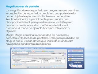 Magnificadores de pantalla.
Los magnificadores de pantalla son programas que permiten
la ampliación de la pantalla completa o una parte de ella
con el objeto de que sea más fácilmente perceptible.
Resultan indicados especialmente para usuarios con
discapacidad visual, pero pueden usarse también para
personas con discapacidad motórica y déficit visual
asociado. A modo de ejemplo hacemos referencia a
algunos:
Magic: Magic combina la capacidad de ampliar los
caracteres y la lectura de pantallas. Entrega la posibilidad de
elegir lo que el usuario desea que sea leído cuando esté
navegando por distintas aplicaciones
 