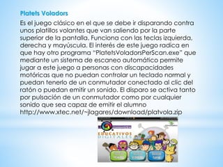 Platets Voladors
Es el juego clásico en el que se debe ir disparando contra
unos platillos volantes que van saliendo por la parte
superior de la pantalla. Funciona con las teclas izquierda,
derecha y mayúscula. El interés de este juego radica en
que hay otro programa “PlatetsVoladorsPerScan.exe” que
mediante un sistema de escaneo automático permite
jugar a este juego a personas con discapacidades
motóricas que no puedan controlar un teclado normal y
puedan tenerlo de un conmutador conectado al clic del
ratón o puedan emitir un sonido. El disparo se activa tanto
por pulsación de un conmutador como por cualquier
sonido que sea capaz de emitir el alumno
http://www.xtec.net/~jlagares/download/platvola.zip
 