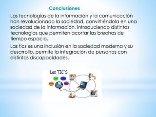 Conclusiones
Las tecnologías de la información y la comunicación
han revolucionado la sociedad, convirtiéndola en una
sociedad de la información, introduciendo distintas
tecnologías que permiten acortar las brechas de
tiempo espacio.
Las tics es una inclusión en la sociedad moderna y su
desarrollo, permite la integración de personas con
distintas discapacidades.
 
