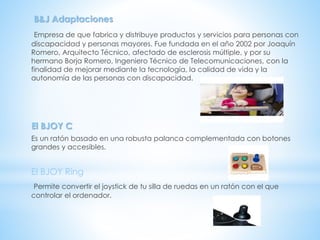 B&J Adaptaciones
Empresa de que fabrica y distribuye productos y servicios para personas con
discapacidad y personas mayores. Fue fundada en el año 2002 por Joaquín
Romero, Arquitecto Técnico, afectado de esclerosis múltiple, y por su
hermano Borja Romero, Ingeniero Técnico de Telecomunicaciones, con la
finalidad de mejorar mediante la tecnología, la calidad de vida y la
autonomía de las personas con discapacidad.
El BJOY C
Es un ratón basado en una robusta palanca complementada con botones
grandes y accesibles.
El BJOY Ring
Permite convertir el joystick de tu silla de ruedas en un ratón con el que
controlar el ordenador.
 