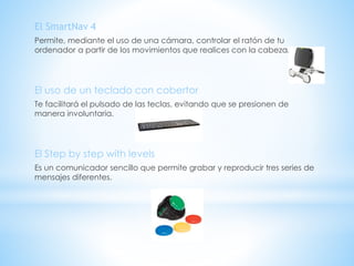 El SmartNav 4
Permite, mediante el uso de una cámara, controlar el ratón de tu
ordenador a partir de los movimientos que realices con la cabeza.
El uso de un teclado con cobertor
Te facilitará el pulsado de las teclas, evitando que se presionen de
manera involuntaria.
El Step by step with levels
Es un comunicador sencillo que permite grabar y reproducir tres series de
mensajes diferentes.
 