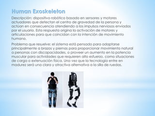 Human Exoskeleton
Descripción: dispositivo robótico basado en sensores y motores
actuadores que detectan el centro de gravedad de la persona y
actúan en consecuencia atendiendo a los impulsos nerviosos enviados
por el usuario. Esta respuesta origina la activación de motores y
articulaciones para que coincidan con la intención de movimiento
humano.
Problema que resuelve: el sistema está pensado para adaptarse
principalmente a brazos y piernas para proporcionar movimiento natural
a personas con discapacidades, o proveer un aumento en la potencia
muscular para actividades que requieren alto esfuerzo, como situaciones
de carga o extenuación física. Una vez que la tecnología entre en
madurez será una clara y atractiva alternativa a la silla de ruedas.
 
