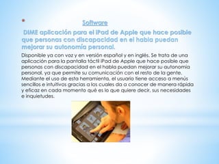 * Software
DIME aplicación para el iPad de Apple que hace posible
que personas con discapacidad en el habla puedan
mejorar su autonomía personal.
Disponible ya con voz y en versión español y en inglés. Se trata de una
aplicación para la pantalla táctil iPad de Apple que hace posible que
personas con discapacidad en el habla puedan mejorar su autonomía
personal, ya que permite su comunicación con el resto de la gente.
Mediante el uso de esta herramienta, el usuario tiene acceso a menús
sencillos e intuitivos gracias a los cuales da a conocer de manera rápida
y eficaz en cada momento qué es lo que quiere decir, sus necesidades
e inquietudes.
 