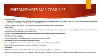 ENFERMEDADES MAS COMUNES
 Parálisis cerebral
 La norma es la diversidad desde casos tan graves que no salen de la cama hasta niños que pueden asistir a la escuela integrándose con los demás
y participando de todas las actividades de su edad sin limitaciones.
 Muchos consiguen una marcha útil, otros quedan dependientes de bastones o silla de ruedas.
 Espina bífida
 Anomalía del desarrollo intrauterino del sistema nervioso central, cuya causa se desconoce. Se puede diagnosticar antes del nacimiento
(amniocentesis ecografía) y prevenir (ácido fólico)
 Asociado frecuentemente a hidrocefalia (dificultad para el drenaje del líquido cefalorraquídeo)
 Distrofia muscular progresiva
 Proceso degenerativo del tejido muscular, genéticamente determinado
 La más común y grave: distrofia muscular de Duchenne.
 Herencia ligada al sexo en cromosoma X mujer portadora asintomática, varón enfermo
 Importancia del asesoramiento genético en familias de enfermos
 Poliomielitis
 Poliovirus que afecta el asma anterior de la medula provocando parálisis con hipotonía
 La hipotonía o disminución del tono muscular, es la disminución o falta del movimiento, la debilidad muscular y disminución del tono muscular
 