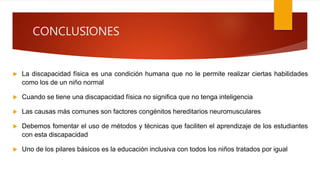 CONCLUSIONES
 La discapacidad física es una condición humana que no le permite realizar ciertas habilidades
como los de un niño normal
 Cuando se tiene una discapacidad física no significa que no tenga inteligencia
 Las causas más comunes son factores congénitos hereditarios neuromusculares
 Debemos fomentar el uso de métodos y técnicas que faciliten el aprendizaje de los estudiantes
con esta discapacidad
 Uno de los pilares básicos es la educación inclusiva con todos los niños tratados por igual
 