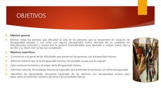OBJETIVOS
 Objetivo general
 Eliminar todas las barreras que dificultan la vida de las personas que se encuentren en situación de
discapacidad estudiar a Los niños con alguna discapacidad motriz derivada de un problema en
Articulaciones, músculos y huesos por lo general estimulándoles para aprender y realizar trazos, leer y
escribir y su diario vivir no sea tan complicado.
 Objetivos específicos
 -Concienciar a la gente de las dificultades que presentan las personas con discapacidad motora.
 -Informar sobre lo que es la discapacidad motora y las posibles causas que la originan.
 -Que conozcan la historia y el origen de la discapacidad motora.
 -Informar sobre las Necesidades Educativas Especiales que presentan las personas con dicha discapacidad.
 -Identificar las Necesidades Educativas Especiales de los alumnos con discapacidad motora para
saber cómo se enfrentan nuestros alumnos a las actividades básicas.
 