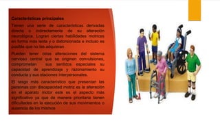 Características principales
Tienen una serie de características derivadas
directa o indirectamente de su alteración
neurológica. Logran ciertas habilidades motrices
en forma más lenta y o distorsionada e incluso es
posible que no las adquieran
Pueden tener otras alteraciones del sistema
nervioso central que se originen convulsiones,
comprometan sus sentidos especiales su
capacidad de aprendizaje y razonamiento su
conducta y sus elaciones interpersonales.
El rasgo más característico que presentan las
personas con discapacidad motriz es la alteración
en el aparato motor este es el aspecto más
significativo ya que de manera prioritaria tienen
dificultades en la ejecución de sus movimientos o
ausencia de los mismos
 