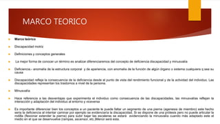 MARCO TEORICO
 Marco teórico
 Discapacidad motriz
 Definiciones y conceptos generales
 La mejor forma de conocer un término es analizar diferenciaremos del concepto de deficiencia discapacidad y minusvalía
 Deficiencia.- anomalía de la estructura corporal y de apariencia, con anomalía de la función de algún órgano o sistema cualquiera q sea su
causa
 Discapacidad refleja la consecuencia de la deficiencia desde el punto de vista del rendimiento funcional y de la actividad del individuo. Las
discapacidades representan los trastornos a nivel de la persona.
 Minusvalía
 Hace referencia a las desventajas que experimenta el individuo como consecuencia de las discapacidades, las minusvalías reflejan la
interacción y adaptación del individuo al entorno y viceversa
 Es importante diferenciar bien los conceptos a un paciente le puede faltar un segmento de una pierna (agenesia de miembro) este hecho
seria la deficiencia al intentar caminar por ejemplo se evidenciaría la discapacidad. Si se dispone de una prótesis pero no puede articular la
rodilla (flexionar extender la pierna) para subir bajar las escaleras se estará evidenciando la minusvalía cuando más adaptado este el
medio en el que se desenvuelve (rampas, ascensor, etc.)Menor será esta.
 