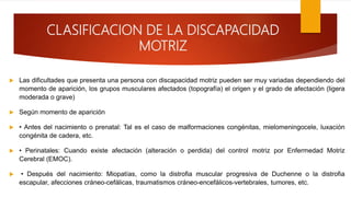 CLASIFICACION DE LA DISCAPACIDAD
MOTRIZ
 Las dificultades que presenta una persona con discapacidad motriz pueden ser muy variadas dependiendo del
momento de aparición, los grupos musculares afectados (topografía) el origen y el grado de afectación (ligera
moderada o grave)
 Según momento de aparición
 • Antes del nacimiento o prenatal: Tal es el caso de malformaciones congénitas, mielomeningocele, luxación
congénita de cadera, etc.
 • Perinatales: Cuando existe afectación (alteración o perdida) del control motriz por Enfermedad Motriz
Cerebral (EMOC).
 • Después del nacimiento: Miopatías, como la distrofia muscular progresiva de Duchenne o la distrofia
escapular, afecciones cráneo-cefálicas, traumatismos cráneo-encefálicos-vertebrales, tumores, etc.
 