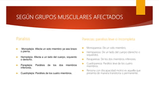 SEGÚN GRUPOS MUSCULARES AFECTADOS
Paralisis
 Monoplejía: Afecta un solo miembro ya sea brazo
o pierna.
 Hemiplejía: Afecta a un lado del cuerpo, izquierdo
o derecho.
 Paraplejía: Parálisis de los dos miembros
inferiores.
 Cuadriplejía: Parálisis de los cuatro miembros.
Parecias: paralisis leve o incompleta
 Monoparesia: De un solo miembro.
 Hemiparesia: De un lado del cuerpo (derecho o
izquierdo).
 Paraparesia: De los dos miembros inferiores.
 Cuadriparesia: Parálisis leve de los cuatro
miembros.
 Persona con discapacidad motriz es aquella que
presenta de manera transitoria o permanente.
 