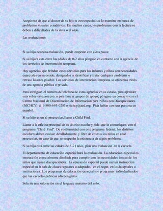 Asegúrese de que el doctor de su hijo u otro especialista lo examine en busca de
problemas visuales o auditivos. En muchos casos, los problemas con la lectura se
deben a dificultades de la vista o el oído.
Las evaluaciones
Si su hijo necesita evaluación, puede empezar con estos pasos:
Si su hijo/a esta entre las edades de 0-2 años póngase en contacto con la agencia de
los servicios de intervención temprana.
Hay agencias que brindan estos servicios para los infantes y niños con necesidades
especiales en su estado, designados a identificar y tratar cualquier problema o
retraso lo antes posible. Los servicios de intervención temprana se ofrecena través
de una agencia pública o privada.
Para averiguar el número de teléfono de estas agencias en su estado, para aprender
más sobre este proceso, o para buscar grupos de apoyo; póngase en contacto con el
Centro Nacional de Diseminación de Información para Niños con Discapacidades
(NICHCY) al 1-800-695-0285 o nichcy@aed.org. Pida hablar con una persona en
español.
Si su hijo es un(a) preescolar, llame a Child Find.
Llame a la oficina principal de su distrito escolar y pida que le comuniquen con el
programa "Child Find". De conformidad con este programa federal, los distritos
escolares deben evaluar detalladamente y libre de costo a los niños en edad
preescolar, en caso de que se sospeche la existencia de algún problema.
Si su hijo está entre las edades de 3-21 años, pida una evaluación en la escuela.
El departamento de educación especial hará la evaluación. La educación especial es
instrucción especialmente diseñada para cumplir con las necesidades únicas de los
niños que tienen discapacidades. La educación especial puede incluir instrucción
especial en la sala de clases regulares o adaptadas, en el hogar, en los hospitales o
instituciones. Los programas de educación especial son programas individualizados
que las escuelas públicas ofrecen gratis.
Solicite una valoración en el lenguaje materno del niño.
 