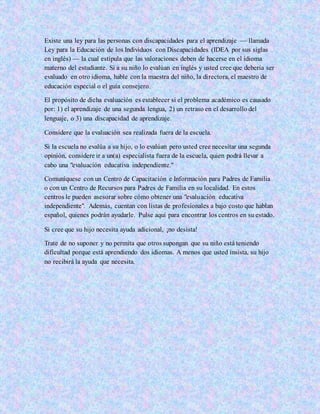 Existe una ley para las personas con discapacidades para el aprendizaje — llamada
Ley para la Educación de los Individuos con Discapacidades (IDEA por sus siglas
en inglés) — la cual estipula que las valoraciones deben de hacerse en el idioma
materno del estudiante. Si a su niño lo evalúan en inglés y usted cree que debería ser
evaluado en otro idioma, hable con la maestra del niño, la directora, el maestro de
educación especial o el guía consejero.
El propósito de dicha evaluación es establecer si el problema académico es causado
por: 1) el aprendizaje de una segunda lengua, 2) un retraso en el desarrollo del
lenguaje, o 3) una discapacidad de aprendizaje.
Considere que la evaluación sea realizada fuera de la escuela.
Si la escuela no evalúa a su hijo, o lo evalúan pero usted cree necesitar una segunda
opinión, considere ir a un(a) especialista fuera de la escuela, quien podrá llevar a
cabo una "evaluación educativa independiente."
Comuníquese con un Centro de Capacitación e Información para Padres de Familia
o con un Centro de Recursos para Padres de Familia en su localidad. En estos
centros le pueden asesorar sobre cómo obtener una "evaluación educativa
independiente". Además, cuentan con listas de profesionales a bajo costo que hablan
español, quienes podrán ayudarle. Pulse aquí para encontrar los centros en su estado.
Si cree que su hijo necesita ayuda adicional, ¡no desista!
Trate de no suponer y no permita que otros supongan que su niño está teniendo
dificultad porque está aprendiendo dos idiomas. A menos que usted insista, su hijo
no recibirá la ayuda que necesita.
 