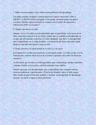7. Hable con otros padres cuyos niños tienen problemas del aprendizaje
Los padres pueden compartir consejos prácticos y apoyo emocional. Llame a
NICHCY (1.800.695.0285) ypregunte cómo puede encontrar grupos de padres
cercanos. También déjenos ponerle en contacto con el centro de educación e
información (PTI) en su estado.3
8. Téngale paciencia a su niño
Algunas veces a los niños con discapacidades para el aprendizaje se les acusa de no
hacer suficiente esfuerzo o de ser flojos, cuando que en realidad su discapacidad no
es algo que ellos puedan controlar y sí están trabajando muy duro. La discapacidad
para el aprendizaje no es culpa de nadie, y la obtención del apoyo adecuado puede
propiciar una diferencia positiva para su niño.
9. Ponga atención a la salud mental de su niño (¡y a la suya!)
Esté dispuesto a recibir asesoramiento, el cual puede ayudar a su niño a tratar con las
frustraciones, sentirse mejor acerca de sí mismo y aprender más sobre las destrezas
sociales.4
10. Recuerde que los niños con discapacidades para el aprendizaje pueden superarlas
y pueden triunfar en la escuela y profesionalmente como adultos
Muchas personas con discapacidades para el aprendizaje han realizado exitosas
carreras académicas y profesionales. El hecho de brindarle apoyo al niño cuanto
antes tendrá un gran efecto para ayudarle a manejar su discapacidad de aprendizaje,
alcanzar sus metas y lograr su pleno potencial.
 