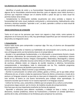 Los alumnos con restos visuales necesitan.
- Identificar el grado de visión y su funcionalidad. Dependiendo de eso podrán presentar
algunas de las necesidades anteriormente descritas, pues en algunos casos habrá alumnos y
alumnas que requieran trabajar con el sistema braille a pesar de que su resto visual les
permita realizar otras tareas.
- Complementar la información recibida visualmente con otros sentidos y mejorar la
funcionalidad del resto visual mediante estimulación y entrenamiento; habitualmente estos
alumnos y alumnas necesitan “aprender a ver”, es decir, aprender a utilizar su resto visual de
la manera más eficaz posible.
33
ÁREAS ESPECÍFICAS DE ATENCIÓN
Tanto en el caso en las personas que nacen con ceguera o baja visión, como quienes la
adquieren en el transcurso de su vida, hay aprendizajes específicos que son necesarios para el
desarrollo y la integración social.
I. Comunicación
Implica toda acción para comprender o expresar algo. Por eso, el alumno con discapacidad
visual requiere de:
- Educarse y desarrollar al máximo sus habilidades de comunicación oral y escrita, ya que la
voz y el lenguaje serán una herramienta clave en el campo laboral.
- Acceder a los aprendizajes fundamentales, a la información y conocimiento formal a través
de sistemas alternativos de comunicación para la lectura, escritura y matemáticas sistema
Braille en sus diferentes formas: Integral, Estenográfico, Matemática, Musicógrafa y sistema
común de escritura, utilizando recursos como letras en relieve, tabla de trazos, plastilina, guías
de escritura, alfabeto móvil, en máquina de escribir mecánica o eléctrica, herramientas
computacionales y tecnológicas; todo lo relacionado con las Tics, mediante programas
especiales como lectores de pantalla o para transcribir.
Recursos matemáticos: Ábaco Cranmer y caja aritmética, entre otros).
- Asimilar la comunicación no verbal como señales, gestos y mímica, por lo que debe utilizar
inflexiones de voz, el tacto y todas las expresiones fisicas de afecto y emociones a través de la
postura y el lenguaje corporal, ya que éste es clave para la integración y aceptación social. En
este sentido, el teatro es una buena herramienta para trabajar estos aprendizajes. Es
necesario recordar que el menor no ve nuestra expresión ni el lenguaje corporal.
- Cultivar las normas, usos, costumbres y hábitos que son propios de su cultura y comunidad.
Las personas ciegas carecen -por lo mismo- de modelos visuales de comportamiento.
Esto hace que sea muy importante enseñarles las formas de expresar.
- Aprender a esforzarse para obtener resultados, a trabajar en base a metas, a tomar
decisiones, resolver problemas, tolerar las frustraciones y mantener un sentido optimista y
positivo de la vida, centrándose en las fortalezas para compensar las carencias.
 