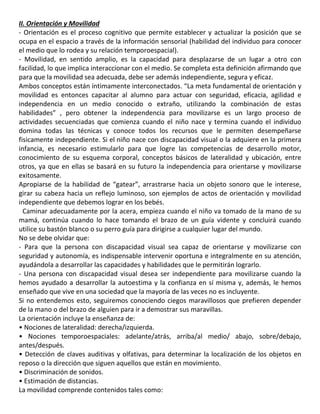 II. Orientación y Movilidad
- Orientación es el proceso cognitivo que permite establecer y actualizar la posición que se
ocupa en el espacio a través de la información sensorial (habilidad del individuo para conocer
el medio que lo rodea y su relación temporoespacial).
- Movilidad, en sentido amplio, es la capacidad para desplazarse de un lugar a otro con
facilidad, lo que implica interaccionar con el medio. Se completa esta definición afirmando que
para que la movilidad sea adecuada, debe ser además independiente, segura y eficaz.
Ambos conceptos están íntimamente interconectados. “La meta fundamental de orientación y
movilidad es entonces capacitar al alumno para actuar con seguridad, eficacia, agilidad e
independencia en un medio conocido o extraño, utilizando la combinación de estas
habilidades” , pero obtener la independencia para movilizarse es un largo proceso de
actividades secuenciadas que comienza cuando el niño nace y termina cuando el individuo
domina todas las técnicas y conoce todos los recursos que le permiten desempeñarse
fisicamente independiente. Si el niño nace con discapacidad visual o la adquiere en la primera
infancia, es necesario estimularlo para que logre las competencias de desarrollo motor,
conocimiento de su esquema corporal, conceptos básicos de lateralidad y ubicación, entre
otros, ya que en ellas se basará en su futuro la independencia para orientarse y movilizarse
exitosamente.
Apropiarse de la habilidad de “gatear”, arrastrarse hacia un objeto sonoro que le interese,
girar su cabeza hacia un reflejo luminoso, son ejemplos de actos de orientación y movilidad
independiente que debemos lograr en los bebés.
3Caminar adecuadamente por la acera, empieza cuando el niño va tomado de la mano de su
mamá, continúa cuando lo hace tomando el brazo de un guía vidente y concluirá cuando
utilice su bastón blanco o su perro guía para dirigirse a cualquier lugar del mundo.
No se debe olvidar que:
- Para que la persona con discapacidad visual sea capaz de orientarse y movilizarse con
seguridad y autonomía, es indispensable intervenir oportuna e integralmente en su atención,
ayudándola a desarrollar las capacidades y habilidades que le permitirán lograrlo.
- Una persona con discapacidad visual desea ser independiente para movilizarse cuando la
hemos ayudado a desarrollar la autoestima y la confianza en sí misma y, además, le hemos
enseñado que vive en una sociedad que la mayoría de las veces no es incluyente.
Si no entendemos esto, seguiremos conociendo ciegos maravillosos que prefieren depender
de la mano o del brazo de alguien para ir a demostrar sus maravillas.
La orientación incluye la enseñanza de:
• Nociones de lateralidad: derecha/izquierda.
• Nociones temporoespaciales: adelante/atrás, arriba/al medio/ abajo, sobre/debajo,
antes/después.
• Detección de claves auditivas y olfativas, para determinar la localización de los objetos en
reposo o la dirección que siguen aquellos que están en movimiento.
• Discriminación de sonidos.
• Estimación de distancias.
La movilidad comprende contenidos tales como:
 