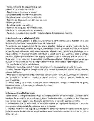 • Reconocimiento del esquema corporal.
• Técnicas de manejo del bastón.
• Técnicas de rastreo (con la mano).
• Desplazamiento en ambientes cerrados.
• Desplazamiento en ambientes abiertos.
• Técnicas de desplazamiento con guía vidente.
• Abordaje social.
• Desplazamiento en escaleras.
• Técnicas de búsqueda de objetos caídos.
• Exploración multisensorial del ambiente.
• Aprender técnicas de orientación y movilidad para desplazarse de manera.
36
III. Actividades de la Vida Diaria (HVD)
Todas las acciones, grandes o pequeñas, generales o par�culares que se realizan en la vida
cotidiana requieren de ciertas habilidades para realizarse.
“Se entiende por actividades de la vida diaria aquellas necesarias para la realización de las
tareas de autocuidado, cuidado del hogar, actividades sociales y de comunicación. Consiste en
la enseñanza de diferentes técnicas que ayudarán a las personas con discapacidad visual en su
independencia y desenvolvimiento individual y social, como por ejemplo, aseo y arreglo
personal, higiene y ordenamiento del hogar y reglas de comportamiento y adaptación social.
Desarrollar en los niños con discapacidad visual las capacidades y habilidades necesarias para
realizar sus actividades de vida diaria puede convertirse en una ardua y prolongada tarea.
* Su enseñanza se divide en sub-áreas:
• Atención y cuidado personal: higiene personal, desvestirse/vestirse, arreglo personal.
• Medio familiar: higiene y arreglo de la casa, lavado y planchado, cocina básica, costura,
cuidado del hogar.
• Medio social: comportamiento en la mesa, comunicación –firma, hora, manejo del teléfono y
de grabadores, trámites-, conducta social –saludo, postura, gestos, iniciación de
conversaciones-.
• Tiempo libre y recreación: actividades libres individuales, juegos y recreación en grupo,
comportamiento en los grupos sociales que le rodean.
• Educación sexual.
IV. Entrenamiento Multisensorial
“Nada hay en la inteligencia que no haya estado previamente en los sentidos”. Dicho con otras
palabras, la percepción sensorial constituye el fundamento del conocimiento. Los niños con
baja visión o ciegos pasan en su desarrollo por la misma progresión que los normales.
La diferencia es que no alcanzarán un desarrollo normal en su proceso evolu�vo, si no se les
provoca una situación satisfactoria para que se produzca.
El abordaje multisensorial es parti cularmente útil para despertar la conciencia del niño acerca
de la presencia de sensaciones, adquiriendo de este modo información a través de las partes
de su cuerpo.
 