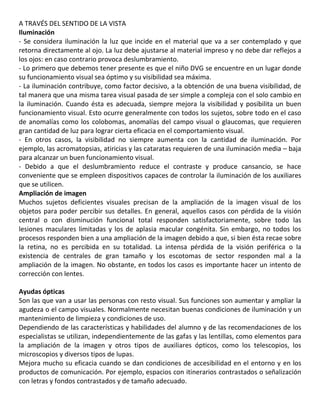 A TRAVÉS DEL SENTIDO DE LA VISTA
Iluminación
- Se considera iluminación la luz que incide en el material que va a ser contemplado y que
retorna directamente al ojo. La luz debe ajustarse al material impreso y no debe dar reflejos a
los ojos: en caso contrario provoca deslumbramiento.
- Lo primero que debemos tener presente es que el niño DVG se encuentre en un lugar donde
su funcionamiento visual sea óptimo y su visibilidad sea máxima.
- La iluminación contribuye, como factor decisivo, a la obtención de una buena visibilidad, de
tal manera que una misma tarea visual pasada de ser simple a compleja con el solo cambio en
la iluminación. Cuando ésta es adecuada, siempre mejora la visibilidad y posibilita un buen
funcionamiento visual. Esto ocurre generalmente con todos los sujetos, sobre todo en el caso
de anomalías como los colobomas, anomalías del campo visual o glaucomas, que requieren
gran cantidad de luz para lograr cierta eficacia en el comportamiento visual.
- En otros casos, la visibilidad no siempre aumenta con la cantidad de iluminación. Por
ejemplo, las acromatopsias, atiricias y las cataratas requieren de una iluminación media – baja
para alcanzar un buen funcionamiento visual.
- Debido a que el deslumbramiento reduce el contraste y produce cansancio, se hace
conveniente que se empleen dispositivos capaces de controlar la iluminación de los auxiliares
que se utilicen.46
Ampliación de imagen
Muchos sujetos deficientes visuales precisan de la ampliación de la imagen visual de los
objetos para poder percibir sus detalles. En general, aquellos casos con pérdida de la visión
central o con disminución funcional total responden satisfactoriamente, sobre todo las
lesiones maculares limitadas y los de aplasia macular congénita. Sin embargo, no todos los
procesos responden bien a una ampliación de la imagen debido a que, si bien ésta recae sobre
la retina, no es percibida en su totalidad. La intensa pérdida de la visión periférica o la
existencia de centrales de gran tamaño y los escotomas de sector responden mal a la
ampliación de la imagen. No obstante, en todos los casos es importante hacer un intento de
corrección con lentes.
49
Ayudas ópticas
Son las que van a usar las personas con resto visual. Sus funciones son aumentar y ampliar la
agudeza o el campo visuales. Normalmente necesitan buenas condiciones de iluminación y un
mantenimiento de limpieza y condiciones de uso.
Dependiendo de las características y habilidades del alumno y de las recomendaciones de los
especialistas se utilizan, independientemente de las gafas y las lentillas, como elementos para
la ampliación de la imagen y otros tipos de auxiliares ópticos, como los telescopios, los
microscopios y diversos tipos de lupas.
Mejora mucho su eficacia cuando se dan condiciones de accesibilidad en el entorno y en los
productos de comunicación. Por ejemplo, espacios con itinerarios contrastados o señalización
con letras y fondos contrastados y de tamaño adecuado.
 