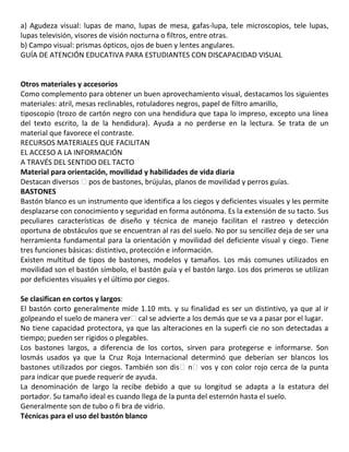 a) Agudeza visual: lupas de mano, lupas de mesa, gafas-lupa, tele microscopios, tele lupas,
lupas televisión, visores de visión nocturna o filtros, entre otras.
b) Campo visual: prismas ópticos, ojos de buen y lentes angulares.
GUÍA DE ATENCIÓN EDUCATIVA PARA ESTUDIANTES CON DISCAPACIDAD VISUAL
50
53
Otros materiales y accesorios
Como complemento para obtener un buen aprovechamiento visual, destacamos los siguientes
materiales: atril, mesas reclinables, rotuladores negros, papel de filtro amarillo,
tiposcopio (trozo de cartón negro con una hendidura que tapa lo impreso, excepto una línea
del texto escrito, la de la hendidura). Ayuda a no perderse en la lectura. Se trata de un
material que favorece el contraste.
RECURSOS MATERIALES QUE FACILITAN
EL ACCESO A LA INFORMACIÓN
A TRAVÉS DEL SENTIDO DEL TACTO
Material para orientación, movilidad y habilidades de vida diaria
Destacan diversos �pos de bastones, brújulas, planos de movilidad y perros guías.
BASTONES
Bastón blanco es un instrumento que identifica a los ciegos y deficientes visuales y les permite
desplazarse con conocimiento y seguridad en forma autónoma. Es la extensión de su tacto. Sus
peculiares características de diseño y técnica de manejo facilitan el rastreo y detección
oportuna de obstáculos que se encuentran al ras del suelo. No por su sencillez deja de ser una
herramienta fundamental para la orientación y movilidad del deficiente visual y ciego. Tiene
tres funciones básicas: distintivo, protección e información.
Existen multitud de tipos de bastones, modelos y tamaños. Los más comunes utilizados en
movilidad son el bastón símbolo, el bastón guía y el bastón largo. Los dos primeros se utilizan
por deficientes visuales y el último por ciegos.
55
Se clasifican en cortos y largos:
El bastón corto generalmente mide 1.10 mts. y su finalidad es ser un distintivo, ya que al ir
golpeando el suelo de manera ver�cal se advierte a los demás que se va a pasar por el lugar.
No tiene capacidad protectora, ya que las alteraciones en la superfi cie no son detectadas a
tiempo; pueden ser rígidos o plegables.
Los bastones largos, a diferencia de los cortos, sirven para protegerse e informarse. Son
losmás usados ya que la Cruz Roja Internacional determinó que deberían ser blancos los
bastones utilizados por ciegos. También son dis�n�vos y con color rojo cerca de la punta
para indicar que puede requerir de ayuda.
La denominación de largo la recibe debido a que su longitud se adapta a la estatura del
portador. Su tamaño ideal es cuando llega de la punta del esternón hasta el suelo.
Generalmente son de tubo o fi bra de vidrio.
Técnicas para el uso del bastón blanco
 