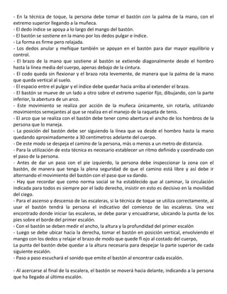 - En la técnica de toque, la persona debe tomar el bastón con la palma de la mano, con el
extremo superior llegando a la muñeca.
- El dedo índice se apoya a lo largo del mango del bastón.
- El bastón se sostiene en la mano por los dedos pulgar e índice.
- La forma es firme pero relajada.
- Los dedos anular y meñique también se apoyan en el bastón para dar mayor equilibrio y
control.
- El brazo de la mano que sostiene al bastón se extiende diagonalmente desde el hombro
hasta la línea media del cuerpo, apenas debajo de la cintura.
- El codo queda sin flexionar y el brazo rota levemente, de manera que la palma de la mano
que queda vertical al suelo.
- El espacio entre el pulgar y el índice debe quedar hacia arriba al extender el brazo.
- El bastón se mueve de un lado a otro sobre el extremo superior fijo, dibujando, con la parte
inferior, la abertura de un arco.
- Este movimiento se realiza por acción de la muñeca únicamente, sin rotarla, utilizando
movimientos semejantes al que se realiza en el manejo de la raqueta de tenis.
- El arco que se realiza con el bastón debe tener como abertura el ancho de los hombros de la
persona que lo maneja.
- La posición del bastón debe ser siguiendo la línea que va desde el hombro hasta la mano
quedando aproximadamente a 30 centimetros adelante del cuerpo.
- De este modo se despeja el camino de la persona, más o menos a un metro de distancia.
- Para la utilización de esta técnica es necesario establecer un ritmo definido y coordinado con
el paso de la persona.
- Antes de dar un paso con el pie izquierdo, la persona debe inspeccionar la zona con el
bastón, de manera que tenga la plena seguridad de que el camino está libre y así debe ir
alternando el movimiento del bastón con el paso que va dando.
- Hay que recordar que como norma social se ha establecido que al caminar, la circulación
indicada para todos es siempre por el lado derecho, insistir en esto es decisivo en la movilidad
del ciego.
- Para el ascenso y descenso de las escaleras, si la técnica de toque se utiliza correctamente, al
usar el bastón tendrá la persona el indicativo del comienzo de las escaleras. Una vez
encontrado donde iniciar las escaleras, se debe parar y encuadrarse, ubicando la punta de los
pies sobre el borde del primer escalón.
- Con el bastón se deben medir el ancho, la altura y la profundidad del primer escalón
- Luego se debe ubicar hacia la derecha, tomar el bastón en posición vertical, envolviendo el
mango con los dedos y relajar el brazo de modo que quede fl ojo al costado del cuerpo,
La punta del bastón debe quedar a la altura necesaria para despejar la parte superior de cada
siguiente escalón.
- Paso a paso escuchará el sonido que emite el bastón al encontrar cada escalón.
57
- Al acercarse al final de la escalera, el bastón se moverá hacia delante, indicando a la persona
que ha llegado al último escalón.
 