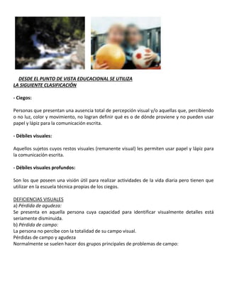 14DESDE EL PUNTO DE VISTA EDUCACIONAL SE UTILIZA
LA SIGUIENTE CLASIFICACIÓN
- Ciegos:
Personas que presentan una ausencia total de percepción visual y/o aquellas que, percibiendo
o no luz, color y movimiento, no logran definir qué es o de dónde proviene y no pueden usar
papel y lápiz para la comunicación escrita.
- Débiles visuales:
Aquellos sujetos cuyos restos visuales (remanente visual) les permiten usar papel y lápiz para
la comunicación escrita.
- Débiles visuales profundos:
Son los que poseen una visión útil para realizar actividades de la vida diaria pero tienen que
utilizar en la escuela técnica propias de los ciegos.
DEFICIENCIAS VISUALES
a) Pérdida de agudeza:
Se presenta en aquella persona cuya capacidad para identificar visualmente detalles está
seriamente disminuida.
b) Pérdida de campo:
La persona no percibe con la totalidad de su campo visual.
Pérdidas de campo y agudeza15
Normalmente se suelen hacer dos grupos principales de problemas de campo:
 