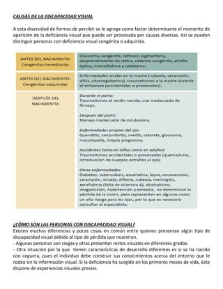CAUSAS DE LA DISCAPACIDAD VISUAL
A esta diversidad de formas de percibir se le agrega como factor determinante el momento de
aparición de la deficiencia visual que puede ser provocada por causas diversas. Así se pueden
distinguir personas con deficiencia visual congénita o adquirida.
17
¿CÓMO SON LAS PERSONAS CON DISCAPACIDAD VISUAL?
Existen muchas diferencias y pocas cosas en común entre quienes presentan algún tipo de
discapacidad visual debido al tipo de pérdida que muestran.
- Algunas personas son ciegas y otras presentan restos visuales en diferentes grados.
- Otra situación por la que tienen características de desarrollo diferentes es si se ha nacido
con ceguera, pues el individuo debe construir sus conocimientos acerca del entorno que le
rodea sin la información visual. Si la deficiencia ha surgido en los primeros meses de vida, éste
dispone de experiencias visuales previas.
 
