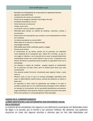 20
SIGNOS EN EL COMPORTAMIENTO
¿CÓMO IDENTIFICAR A LOS ESTUDIANTES CON DEFICIENCIA VISUAL
EN LA ESCUELA?
La mayoría de los estudiantes con ceguera o con deficiencia visual grave son detectados antes
de llegar a la escuela, por la familia y los servicios médicos. No obstante, nos podemos
encontrar en clase con algunos alumnos y alumnas que no han sido detectados con
 