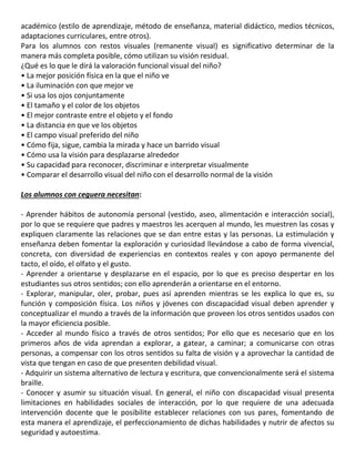 académico (estilo de aprendizaje, método de enseñanza, material didáctico, medios técnicos,
adaptaciones curriculares, entre otros).
Para los alumnos con restos visuales (remanente visual) es significativo determinar de la
manera más completa posible, cómo utilizan su visión residual.
¿Qué es lo que le dirá la valoración funcional visual del niño?
• La mejor posición física en la que el niño ve
• La iluminación con que mejor ve
• Si usa los ojos conjuntamente
• El tamaño y el color de los objetos
• El mejor contraste entre el objeto y el fondo
• La distancia en que ve los objetos
• El campo visual preferido del niño
• Cómo fija, sigue, cambia la mirada y hace un barrido visual
• Cómo usa la visión para desplazarse alrededor
• Su capacidad para reconocer, discriminar e interpretar visualmente
• Comparar el desarrollo visual del niño con el desarrollo normal de la visión
Los alumnos con ceguera necesitan:
- Aprender hábitos de autonomía personal (vestido, aseo, alimentación e interacción social),
por lo que se requiere que padres y maestros les acerquen al mundo, les muestren las cosas y
expliquen claramente las relaciones que se dan entre estas y las personas. La estimulación y
enseñanza deben fomentar la exploración y curiosidad llevándose a cabo de forma vivencial,
concreta, con diversidad de experiencias en contextos reales y con apoyo permanente del
tacto, el oído, el olfato y el gusto.
- Aprender a orientarse y desplazarse en el espacio, por lo que es preciso despertar en los
estudiantes sus otros sentidos; con ello aprenderán a orientarse en el entorno.
- Explorar, manipular, oler, probar, pues así aprenden mientras se les explica lo que es, su
función y composición física. Los niños y jóvenes con discapacidad visual deben aprender y
conceptualizar el mundo a través de la información que proveen los otros sentidos usados con
la mayor eficiencia posible.
- Acceder al mundo físico a través de otros sentidos; Por ello que es necesario que en los
primeros años de vida aprendan a explorar, a gatear, a caminar; a comunicarse con otras
personas, a compensar con los otros sentidos su falta de visión y a aprovechar la cantidad de
vista que tengan en caso de que presenten debilidad visual.
- Adquirir un sistema alternativo de lectura y escritura, que convencionalmente será el sistema
braille.
- Conocer y asumir su situación visual. En general, el niño con discapacidad visual presenta
limitaciones en habilidades sociales de interacción, por lo que requiere de una adecuada
intervención docente que le posibilite establecer relaciones con sus pares, fomentando de
esta manera el aprendizaje, el perfeccionamiento de dichas habilidades y nutrir de afectos su
seguridad y autoestima.
 