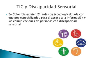    En Colombia existen 21 aulas de tecnología dotada con
    equipos especializados para el acceso a la información y
    las comunicaciones de personas con discapacidad
    sensorial
 
