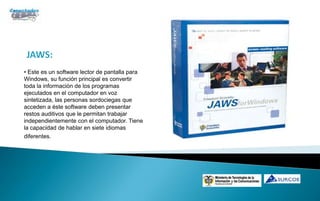 JAWS:
• Este es un software lector de pantalla para
Windows, su función principal es convertir
toda la información de los programas
ejecutados en el computador en voz
sintetizada, las personas sordociegas que
acceden a éste software deben presentar
restos auditivos que le permitan trabajar
independientemente con el computador. Tiene
la capacidad de hablar en siete idiomas
diferentes.
 