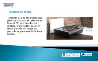 SCANNER DE TEXTO:

• Scanner de alta resolución que
permite trasladar el texto de un
libro al PC, con detalles más
precisos y definidos, para ser
leído a través del lector de
pantalla empleado o de la línea
braille.
 