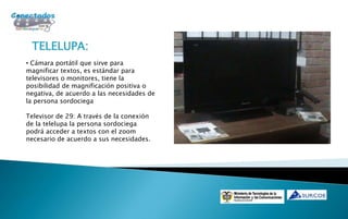 TELELUPA:
• Cámara portátil que sirve para
magnificar textos, es estándar para
televisores o monitores, tiene la
posibilidad de magnificación positiva o
negativa, de acuerdo a las necesidades de
la persona sordociega

Televisor de 29: A través de la conexión
de la telelupa la persona sordociega
podrá acceder a textos con el zoom
necesario de acuerdo a sus necesidades.
 
