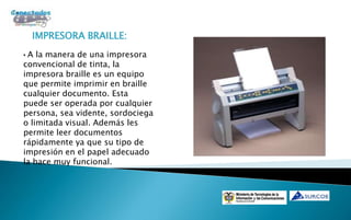 IMPRESORA BRAILLE:
•A la manera de una impresora
convencional de tinta, la
impresora braille es un equipo
que permite imprimir en braille
cualquier documento. Esta
puede ser operada por cualquier
persona, sea vidente, sordociega
o limitada visual. Además les
permite leer documentos
rápidamente ya que su tipo de
impresión en el papel adecuado
la hace muy funcional.
 