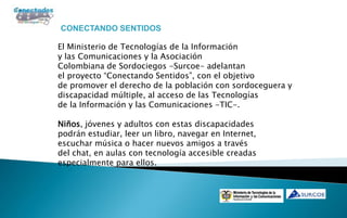 CONECTANDO SENTIDOS

El Ministerio de Tecnologías de la Información
y las Comunicaciones y la Asociación
Colombiana de Sordociegos -Surcoe- adelantan
el proyecto “Conectando Sentidos”, con el objetivo
de promover el derecho de la población con sordoceguera y
discapacidad múltiple, al acceso de las Tecnologías
de la Información y las Comunicaciones -TIC-.

Niños, jóvenes y adultos con estas discapacidades
podrán estudiar, leer un libro, navegar en Internet,
escuchar música o hacer nuevos amigos a través
del chat, en aulas con tecnología accesible creadas
especialmente para ellos.
 