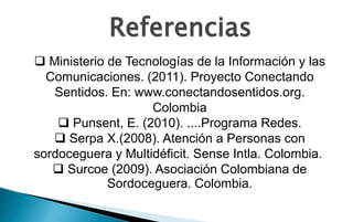 Referencias
 Ministerio de Tecnologías de la Información y las
  Comunicaciones. (2011). Proyecto Conectando
   Sentidos. En: www.conectandosentidos.org.
                    Colombia
     Punsent, E. (2010). ....Programa Redes.
    Serpa X.(2008). Atención a Personas con
sordoceguera y Multidéficit. Sense Intla. Colombia.
    Surcoe (2009). Asociación Colombiana de
             Sordoceguera. Colombia.
 