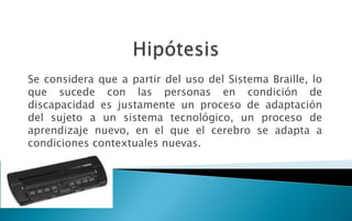 Se considera que a partir del uso del Sistema Braille, lo
que sucede con las personas en condición de
discapacidad es justamente un proceso de adaptación
del sujeto a un sistema tecnológico, un proceso de
aprendizaje nuevo, en el que el cerebro se adapta a
condiciones contextuales nuevas.
 